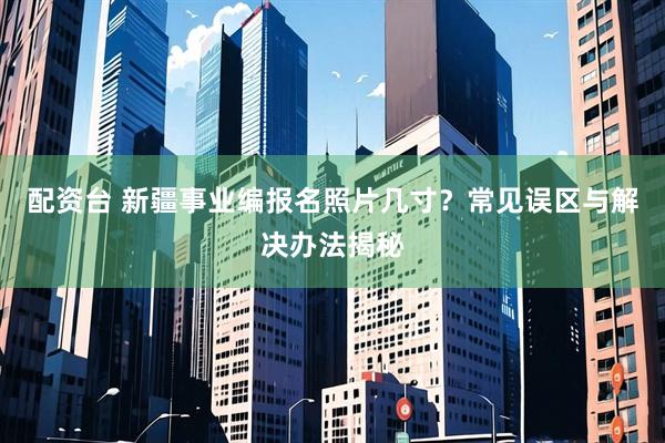 配资台 新疆事业编报名照片几寸？常见误区与解决办法揭秘