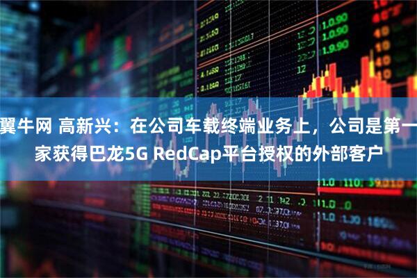 翼牛网 高新兴：在公司车载终端业务上，公司是第一家获得巴龙5G RedCap平台授权的外部客户