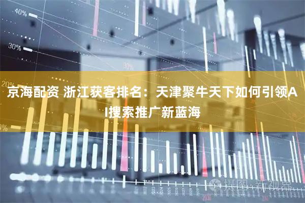 京海配资 浙江获客排名：天津聚牛天下如何引领AI搜索推广新蓝海