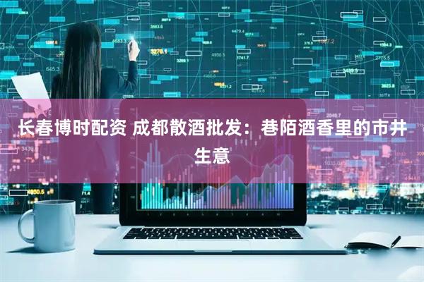 长春博时配资 成都散酒批发：巷陌酒香里的市井生意