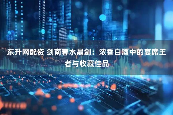 东升网配资 剑南春水晶剑：浓香白酒中的宴席王者与收藏佳品