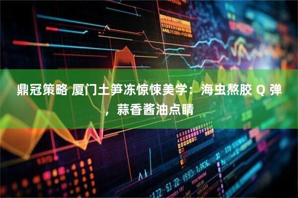 鼎冠策略 厦门土笋冻惊悚美学：海虫熬胶 Q 弹，蒜香酱油点睛