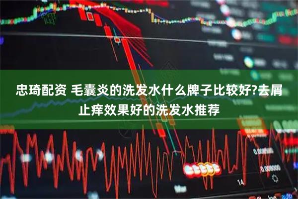 忠琦配资 毛囊炎的洗发水什么牌子比较好?去屑止痒效果好的洗发水推荐