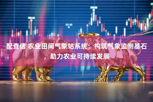 配查信 农业田间气象站系统：构筑气象监测基石，助力农业可持续发展