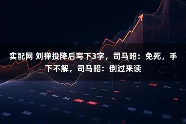实配网 刘禅投降后写下3字，司马昭：免死，手下不解，司马昭：倒过来读