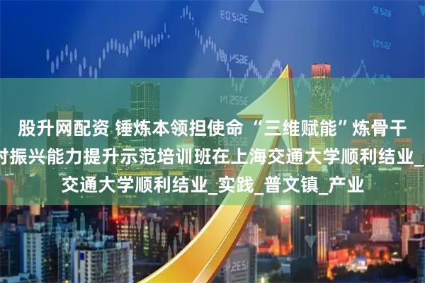 股升网配资 锤炼本领担使命 “三维赋能”炼骨干——西双版纳州乡村振兴能力提升示范培训班在上海交通大学顺利结业_实践_普文镇_产业