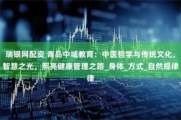 瑞银网配资 青岛中域教育：中医哲学与传统文化，智慧之光，照亮健康管理之路_身体_方式_自然规律
