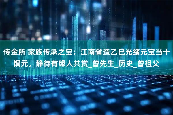传金所 家族传承之宝：江南省造乙巳光绪元宝当十铜元，静待有缘人共赏_曾先生_历史_曾祖父