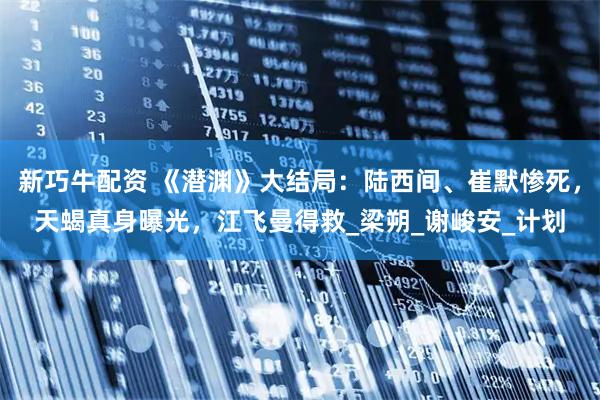 新巧牛配资 《潜渊》大结局：陆西间、崔默惨死，天蝎真身曝光，江飞曼得救_梁朔_谢峻安_计划