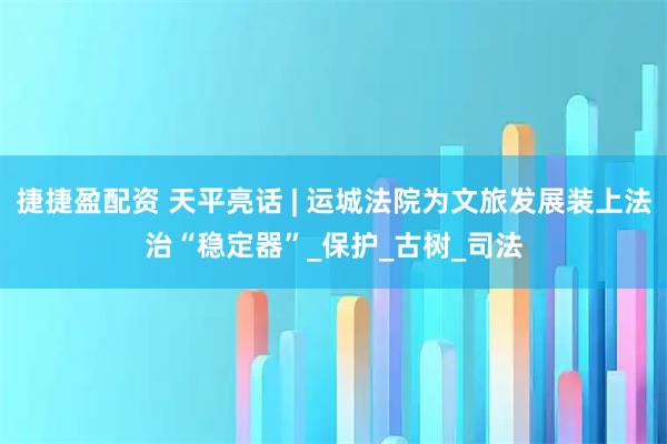 捷捷盈配资 天平亮话 | 运城法院为文旅发展装上法治“稳定器”_保护_古树_司法