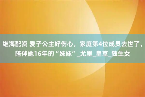 维海配资 爱子公主好伤心，家庭第4位成员去世了，陪伴她16年的“妹妹”_尤里_皇室_独生女