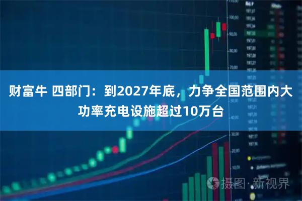 财富牛 四部门：到2027年底，力争全国范围内大功率充电设施超过10万台
