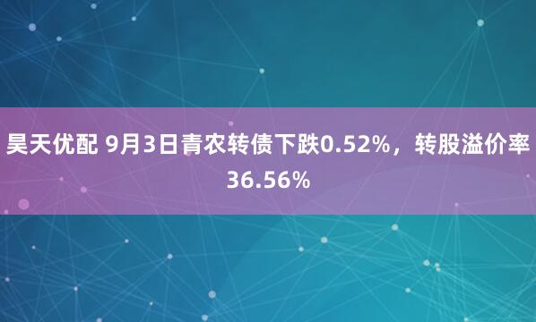 昊天优配 9月3日青农转债下跌0.52%，转股溢价率36.56%