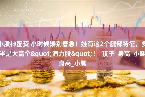 小股神配资 小时候矮别着急！娃有这2个腿部特征，多半是大高个"潜力股"！_孩子_身高_小腿