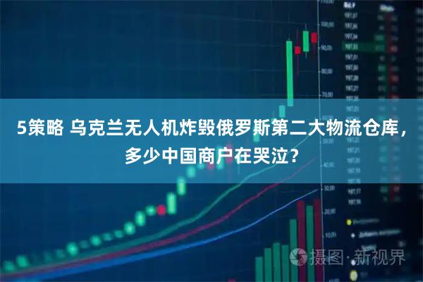 5策略 乌克兰无人机炸毁俄罗斯第二大物流仓库，多少中国商户在哭泣？